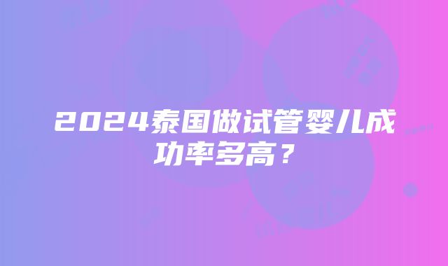 2024泰国做试管婴儿成功率多高？