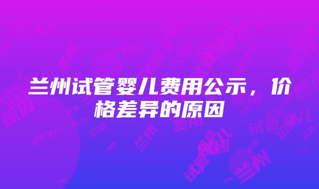 兰州试管婴儿费用公示，价格差异的原因