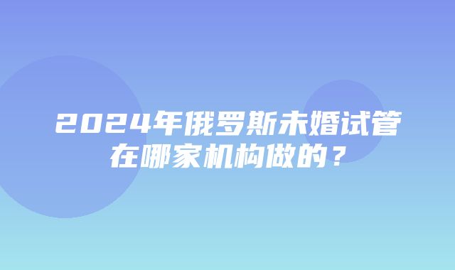 2024年俄罗斯未婚试管在哪家机构做的？