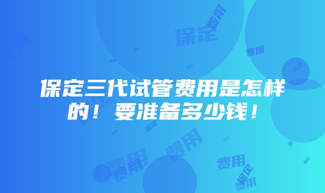 保定三代试管费用是怎样的！要准备多少钱！