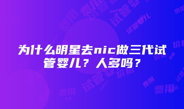 为什么明星去nic做三代试管婴儿？人多吗？