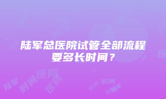 陆军总医院试管全部流程要多长时间？