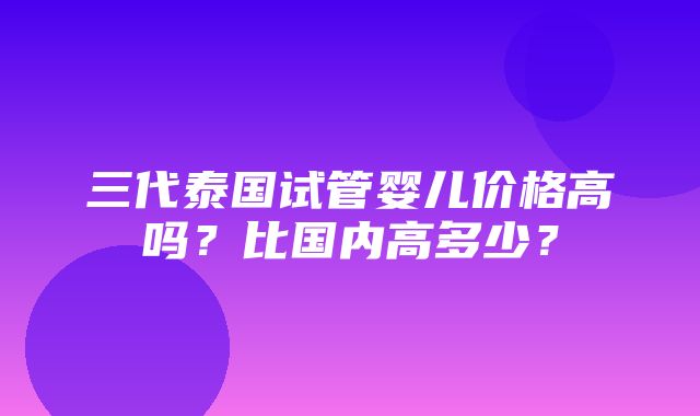 三代泰国试管婴儿价格高吗？比国内高多少？