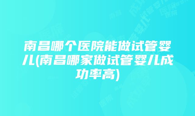 南昌哪个医院能做试管婴儿(南昌哪家做试管婴儿成功率高)