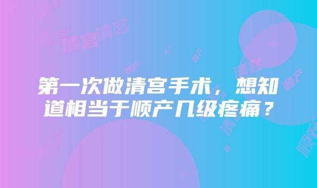 第一次做清宫手术，想知道相当于顺产几级疼痛？