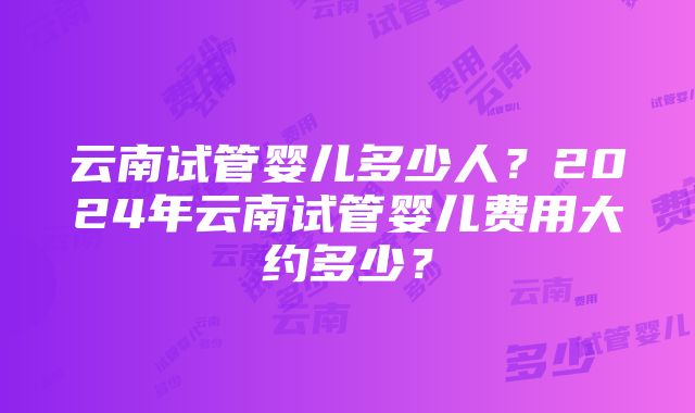 云南试管婴儿多少人？2024年云南试管婴儿费用大约多少？