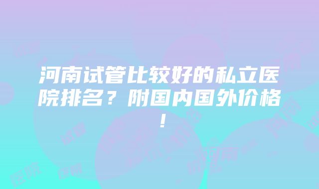 河南试管比较好的私立医院排名？附国内国外价格！