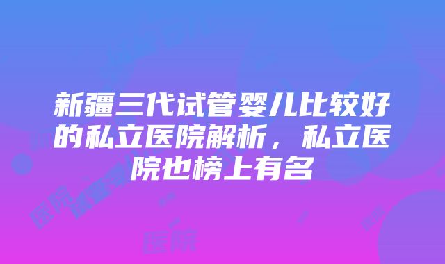 新疆三代试管婴儿比较好的私立医院解析，私立医院也榜上有名