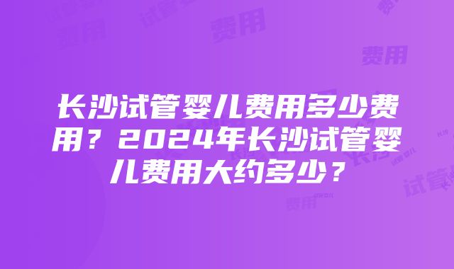 长沙试管婴儿费用多少费用？2024年长沙试管婴儿费用大约多少？