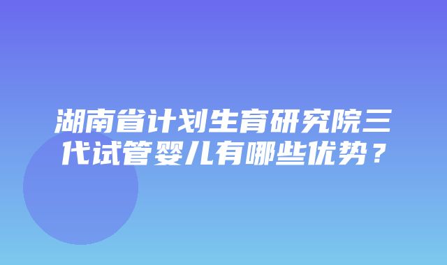 湖南省计划生育研究院三代试管婴儿有哪些优势？