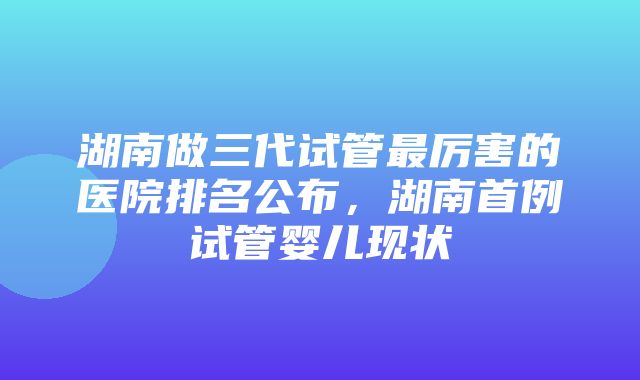 湖南做三代试管最厉害的医院排名公布，湖南首例试管婴儿现状