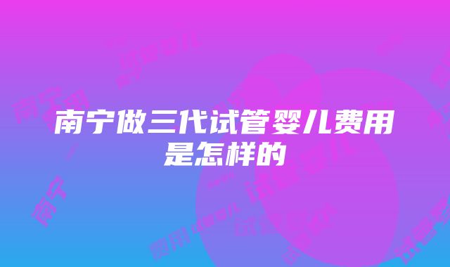 南宁做三代试管婴儿费用是怎样的