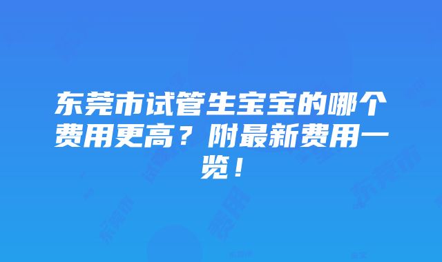 东莞市试管生宝宝的哪个费用更高？附最新费用一览！