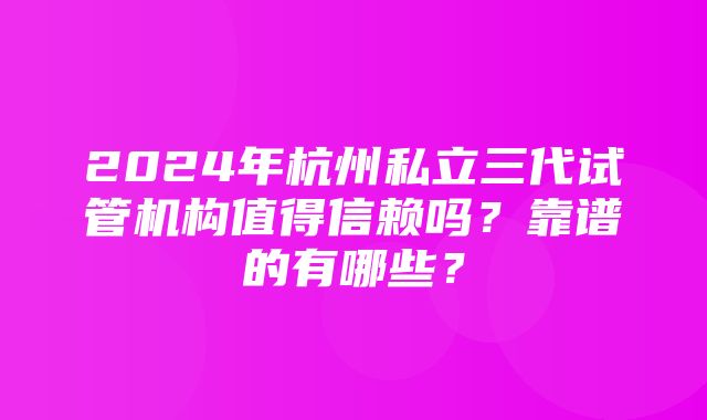 2024年杭州私立三代试管机构值得信赖吗？靠谱的有哪些？