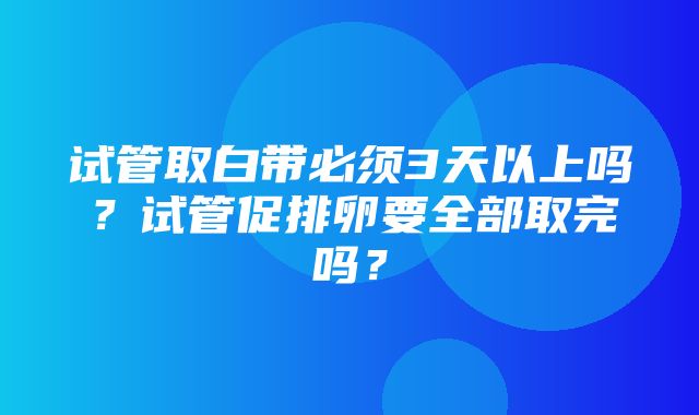 试管取白带必须3天以上吗？试管促排卵要全部取完吗？