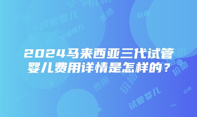 2024马来西亚三代试管婴儿费用详情是怎样的？