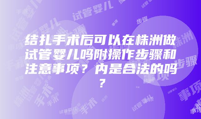 结扎手术后可以在株洲做试管婴儿吗附操作步骤和注意事项？内是合法的吗？