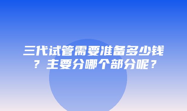 三代试管需要准备多少钱？主要分哪个部分呢？