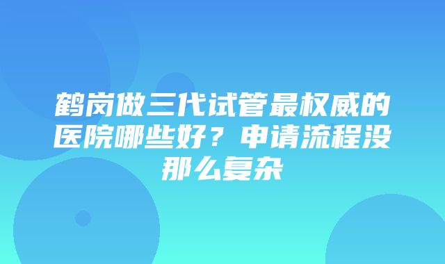 鹤岗做三代试管最权威的医院哪些好？申请流程没那么复杂