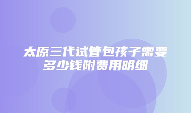 太原三代试管包孩子需要多少钱附费用明细