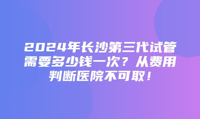 2024年长沙第三代试管需要多少钱一次？从费用判断医院不可取！