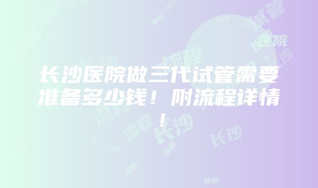 长沙医院做三代试管需要准备多少钱！附流程详情！