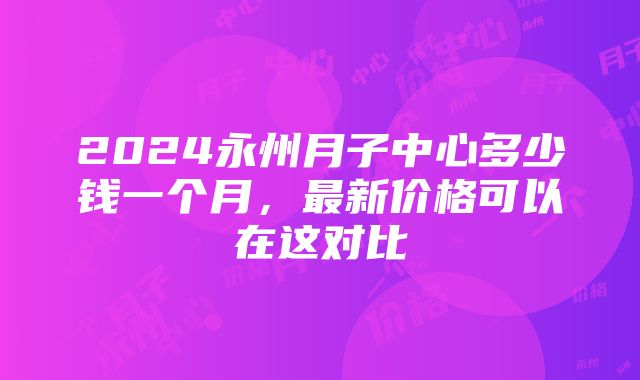 2024永州月子中心多少钱一个月，最新价格可以在这对比