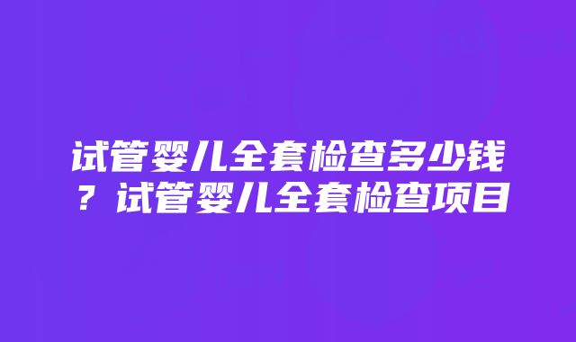 试管婴儿全套检查多少钱？试管婴儿全套检查项目