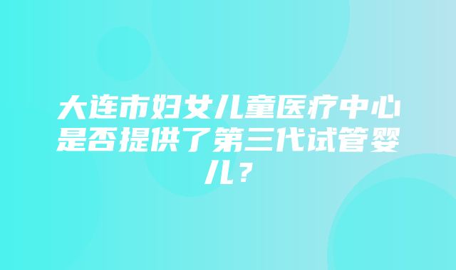 大连市妇女儿童医疗中心是否提供了第三代试管婴儿？