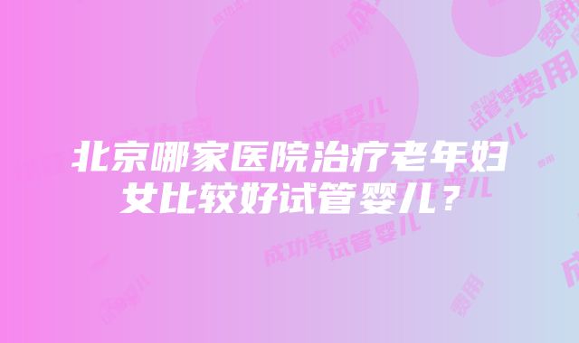 北京哪家医院治疗老年妇女比较好试管婴儿？