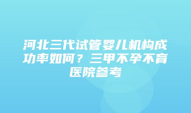 河北三代试管婴儿机构成功率如何？三甲不孕不育医院参考