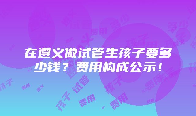 在遵义做试管生孩子要多少钱？费用构成公示！