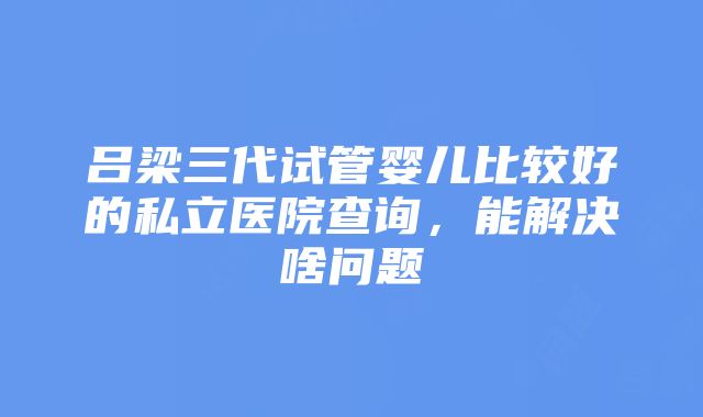 吕梁三代试管婴儿比较好的私立医院查询，能解决啥问题