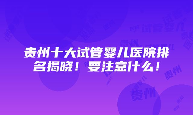 贵州十大试管婴儿医院排名揭晓！要注意什么！