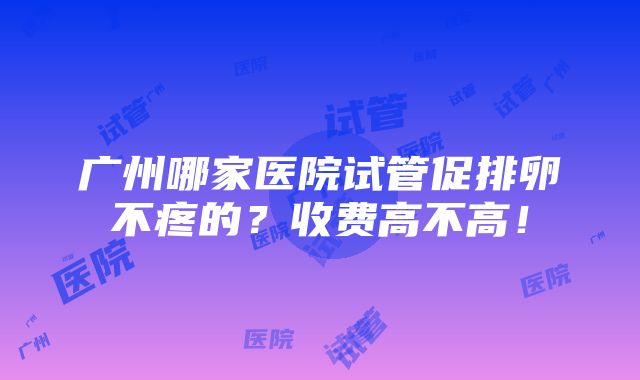 广州哪家医院试管促排卵不疼的？收费高不高！