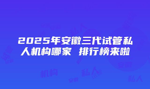 2025年安徽三代试管私人机构哪家 排行榜来啦