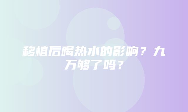 移植后喝热水的影响？九万够了吗？