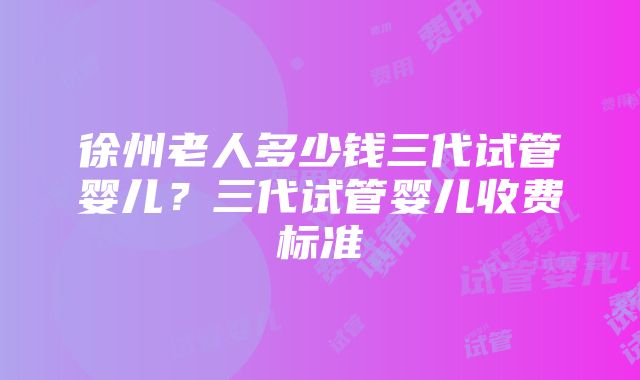 徐州老人多少钱三代试管婴儿？三代试管婴儿收费标准