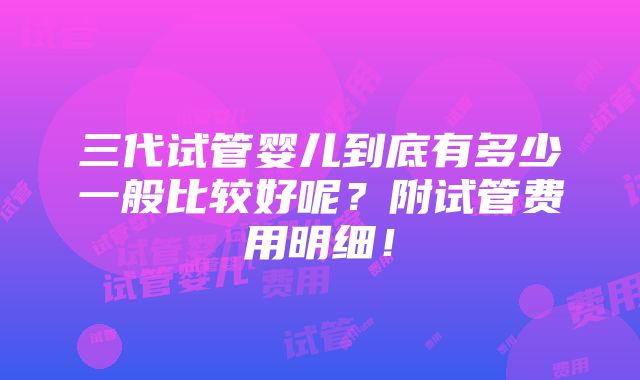 三代试管婴儿到底有多少一般比较好呢？附试管费用明细！