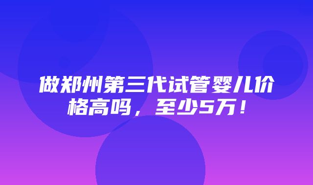 做郑州第三代试管婴儿价格高吗，至少5万！