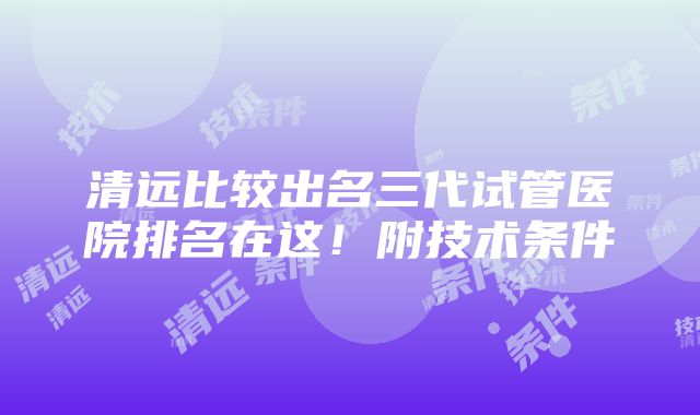 清远比较出名三代试管医院排名在这！附技术条件