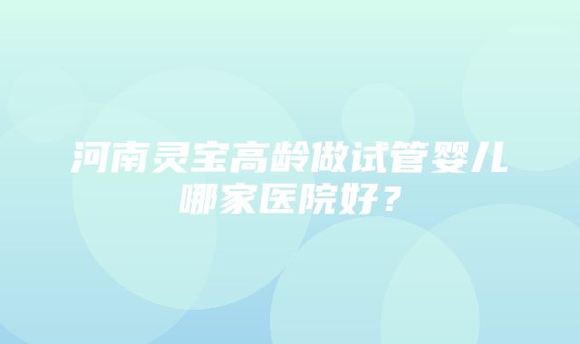 河南灵宝高龄做试管婴儿哪家医院好？