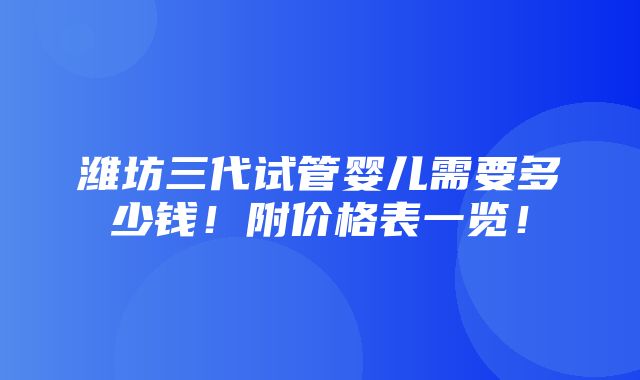 潍坊三代试管婴儿需要多少钱！附价格表一览！