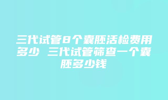 三代试管8个囊胚活检费用多少 三代试管筛查一个囊胚多少钱