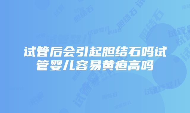 试管后会引起胆结石吗试管婴儿容易黄疸高吗