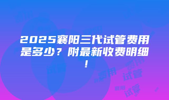 2025襄阳三代试管费用是多少？附最新收费明细！