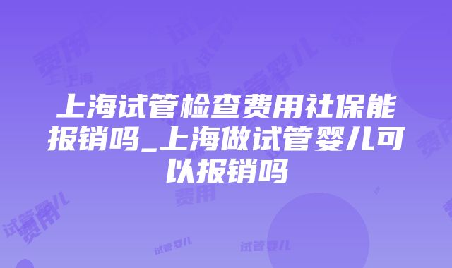 上海试管检查费用社保能报销吗_上海做试管婴儿可以报销吗