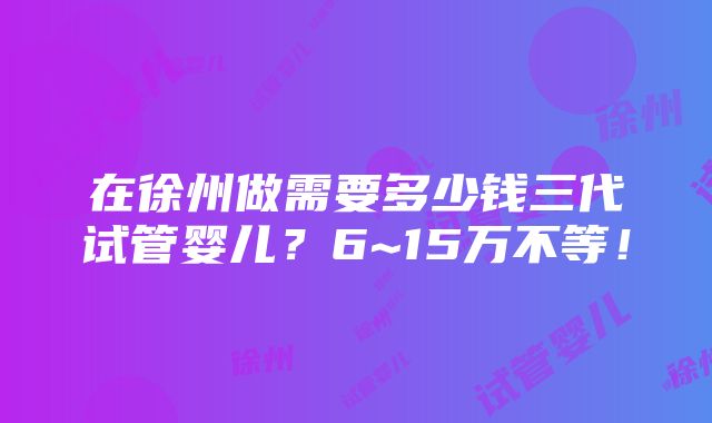 在徐州做需要多少钱三代试管婴儿？6~15万不等！