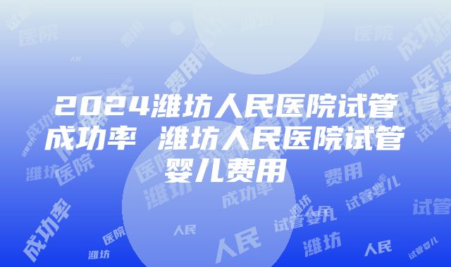 2024潍坊人民医院试管成功率 潍坊人民医院试管婴儿费用