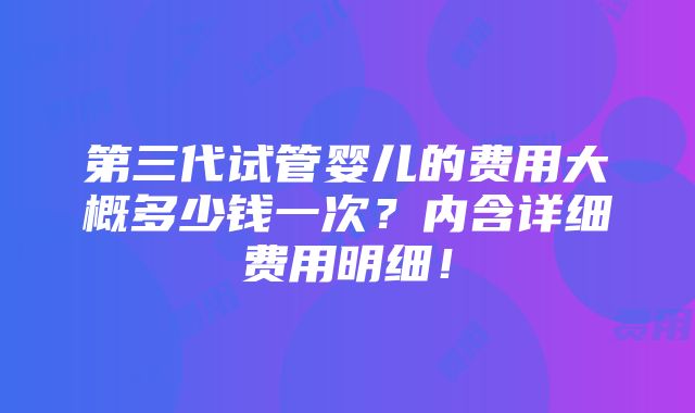 第三代试管婴儿的费用大概多少钱一次？内含详细费用明细！